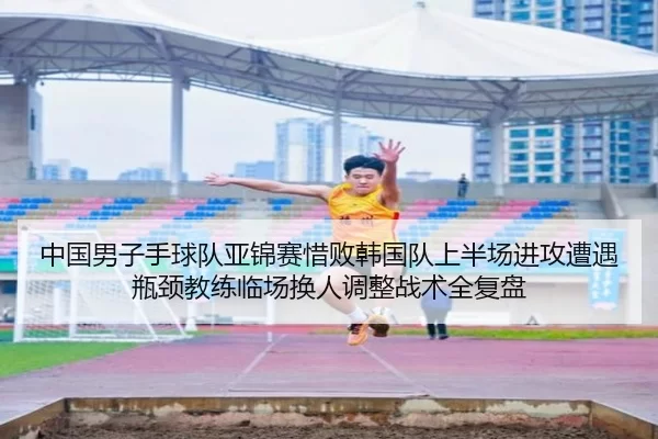 中国男子手球队亚锦赛惜败韩国队上半场进攻遭遇瓶颈教练临场换人调整战术全复盘
